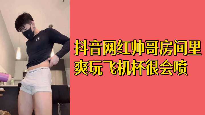 免费抖音网红帅哥房间里爽玩飞机杯很会喷